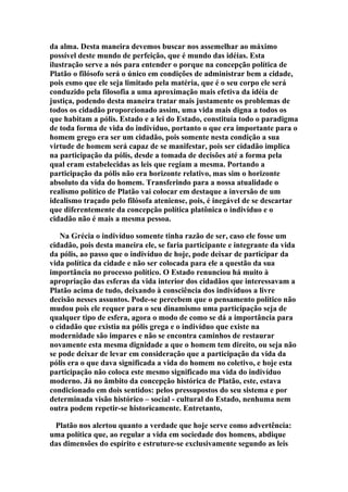 da alma. Desta maneira devemos buscar nos assemelhar ao máximo
possível deste mundo de perfeição, que é mundo das idéias. Esta
ilustração serve a nós para entender o porque na concepção política de
Platão o filósofo será o único em condições de administrar bem a cidade,
pois esmo que ele seja limitado pela matéria, que é o seu corpo ele será
conduzido pela filosofia a uma aproximação mais efetiva da idéia de
justiça, podendo desta maneira tratar mais justamente os problemas de
todos os cidadão proporcionado assim, uma vida mais digna a todos os
que habitam a pólis. Estado e a lei do Estado, constituía todo o paradigma
de toda forma de vida do indivíduo, portanto o que era importante para o
homem grego era ser um cidadão, pois somente nesta condição a sua
virtude de homem será capaz de se manifestar, pois ser cidadão implica
na participação da pólis, desde a tomada de decisões até a forma pela
qual eram estabelecidas as leis que regiam a mesma. Portando a
participação da pólis não era horizonte relativo, mas sim o horizonte
absoluto da vida do homem. Transferindo para a nossa atualidade o
realismo político de Platão vai colocar em destaque a inversão de um
idealismo traçado pelo filósofa ateniense, pois, é inegável de se descartar
que diferentemente da concepção política platônica o indivíduo e o
cidadão não é mais a mesma pessoa.
Na Grécia o indivíduo somente tinha razão de ser, caso ele fosse um
cidadão, pois desta maneira ele, se faria participante e integrante da vida
da pólis, ao passo que o indivíduo de hoje, pode deixar de participar da
vida política da cidade e não ser colocada para ele a questão da sua
importância no processo político. O Estado renunciou há muito à
apropriação das esferas da vida interior dos cidadãos que interessavam a
Platão acima de tudo, deixando à consciência dos indivíduos a livre
decisão nesses assuntos. Pode-se percebem que o pensamento político não
mudou pois ele requer para o seu dinamismo uma participação seja de
qualquer tipo de esfera, agora o modo de como se dá a importância para
o cidadão que existia na pólis grega e o indivíduo que existe na
modernidade são impares e não se encontra caminhos de restaurar
novamente esta mesma dignidade a que o homem tem direito, ou seja não
se pode deixar de levar em consideração que a participação da vida da
pólis era o que dava significada a vida do homem no coletivo, e hoje esta
participação não coloca este mesmo significado ma vida do indivíduo
moderno. Já no âmbito da concepção histórica de Platão, este, estava
condicionado em dois sentidos: pelos pressupostos do seu sistema e por
determinada visão histórico – social - cultural do Estado, nenhuma nem
outra podem repetir-se historicamente. Entretanto,
Platão nos alertou quanto a verdade que hoje serve como advertência:
uma política que, ao regular a vida em sociedade dos homens, abdique
das dimensões do espírito e estruture-se exclusivamente segundo as leis

 
