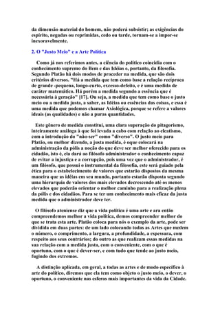 da dimensão material do homem, não poderá subsistir; as exigências do
espírito, negadas ou reprimidas, cedo ou tarde, tornam-se a impor-se
inexoravelmente.
2. O "Justo Meio" e a Arte Política
Como já nos referimos antes, a ciência do político coincidia com o
conhecimento supremo do Bem e das Idéias e, portanto, da filosofia.
Segundo Platão há dois modos de proceder na medida, que são dois
critérios diversos. "Há a medida que tem como base a relação recíproca
de grande -pequena, longo-curto, excesso-defeito, e é uma medida de
caráter matemático. Há porém a medida segundo a essência que é
necessária à geração" [17]. Ou seja, a medida que tem como base o justo
meio ou a medida justa, a saber, as Idéias ou essências das coisas, e essa é
uma medida que podemos chamar Axiológica, porque se refere a valores
ideais (as qualidades) e não a puras quantidades.
Este gênero de medida constitui, uma clara superação do pitagorismo,
inteiramente análoga à que foi levada a cabo com relação ao eleatismo,
com a introdução do "não-ser" como "diverso". O justo meio para
Platão, ou melhor dizendo, a justa medida, é oque colocará na
administração da pólis a noção do que deve ser melhor oferecido para os
cidadão, isto é, ela dará ao filósofo administrador o conhecimento capaz
de evitar a injustiça e a corrupção, pois uma vez que o administrador, é
um filósofo, que possui o instrumental da filosofia, este será guiado pela
ética para o estabelecimento de valores que estarão dispostos da mesma
maneira que as idéias em seu mundo, portanto estarão disposta segundo
uma hierarquia de valores dos mais elevados decrescendo até os menos
elevados que poderão orientar o melhor caminho para a realização plena
da pólis e dos cidadãos. Para se ter um conhecimento mais eficaz da justa
medida que o administrador deve ter.
O filósofo ateniense diz que a vida política é uma arte e ara então
compreendemos melhor a vida política, demos compreender melhor do
que se trata esta arte. Platão coloca para nós o exemplo da arte, pode ser
dividida em duas partes: de um lado colocando todas as Artes que medem
o número, o comprimento, a largura, a profundidade, a espessura, com
respeito aos seus contrários; do outro as que realizam essas medidas na
sua relação com a medida justa, com o conveniente, com o que é
oportuno, com o que é dever-ser, e com tudo que tende ao justo meio,
fugindo dos extremos.
A distinção aplicada, em geral, a todas as artes e de modo específico à
arte do político, diremos que ela tem como objeto o justo meio, o dever, o
oportuno, o conveniente nas esferas mais importantes da vida da Cidade.

 