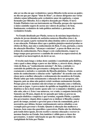 não ser no dia em que verdadeiros e puros filósofos terão acesso ao poder,
no dia em que por algum "dom de Deus", as classes dirigentes nas várias
cidades sejam inflamadas pelo verdadeiro amor da sapiência, e sejam
formados por filósofos. Era o objetivo desejado por Platão. O novo
Estado Platônico tem seu instrumento na Filosofia, porque ela representa
o único caminho seguro de acesso aos valores de justiça e de bem,
fundamento verdadeiro de toda política autêntica e, portanto, do
verdadeiro Estado.
No Estado idealizado por Platão, torna-se de máxima importância a
seleção de jovens dotados de autêntica natureza filosófica (isto é, de
jovens nos quais a parte racional da alma domina sobre as outras duas) e
a sua educação. Podemos dizer que a paideia ginástico-musical produz os
efeitos do Bem, mas não o conhecimento do Bem. É esta, portanto, a meta
da educação filosófica: "alcançar o máximo", a posse do Bem em si na
ordem do conhecimento. Para chegar a este conhecimento, requer-se
longo tempo para percorrer o caminho do sensível ao supra-sensível, do
corruptível ao incorruptível, do devir ao ser.
O trecho mais longo e árduo deste caminho é constituído pela dialética,
com a qual a alma atinge o puro ser das Idéias, e, através deste, chega à
visão do Bem, ao "conhecimento máximo". De fato, o método e o
conteúdo da paidéia dos governantes e dirigentes do Estado são
exatamente o método e o conteúdo da filosofia platônica. Todos os outros
meios de conhecimento e ciências serão "aplicados" de acordo com cada
classe para a melhor educação e ordenamento dos membros do Estado.
Platão sabia que todo ensinamento e educação deve ser proposto, não
imposto, pois na alma não poderá existir nenhum ensinamento forçado.
Porque para ele os meninos não deveriam ser educados com a violência,
mas com os jogos. A prova maior da aptidão ou inaptidão de um jovem à
dialética se dava deste modo: quem sabe ver o conjunto é dialético, quem
não sabe, não o é. Esta é sua natureza, ver o todo, o conjunto inteiro[18].
Somente aos 50 anos, depois de ter passado por todas as provas na
educação dialética e empírica é que termina, segundo Platão, a paidéia
dos governantes: depois disto o papel era se dedicar à filosofia a maior
parte do tempo, assumir o governo para o bem da comunidade, pois é
necessário, por último, formar continuamente outros cidadãos a seu
exemplo para governar e Estado. Quanto à educação das mulheres e
homens, bem como dos guardiões e guerreiros, Platão não faz distinção,
pois tendo dotes iguais, devem receber a mesma educação e exercer as
mesmas funções no Estado. Isto também é válido para a classe dos
governantes. A maior valorização no que diz respeito a mulher da
Antigüidade foi feita por Platão.

 