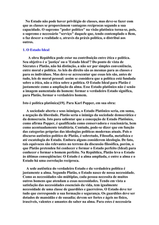 No Estado não pode haver privilégio de classes, mas deve-se fazer com
que as classes se proporcionem vantagens recíprocas segundo a sua
capacidade. O supremo "poder político" na visão platônica torna-se, pois,
o supremo e necessário "serviço" daquele que, tendo contemplado o Bem,
o faz descer a realidade e, através da práxis política, o distribui aos
outros.
1. O Estado Ideal
A obra República pode estar na contribuição entre ética e política.
Seu objetivo é a 'justiça' ou o 'Estado Ideal'? Do ponto de vista de
Sócrates e Platão, não há distinção, a não ser por simples conveniência,
entre moral e política. As leis do direito são as mesmas para as classes e
para os indivíduos. Mas deve-se acrescentar que essas leis são, antes de
tudo, leis de moral pessoal: assim se considera que a política está fundada
sobre a ética, não a ética sobre a política. O Estado Ideal para Platão é
justamente como a ampliação da alma. Esse Estado platônico não é senão
a imagem aumentada do homem: formar o verdadeiro Estado significa,
para Platão, formar o verdadeiro homem.
Isto é política platônica[19]. Para Karl Popper, em sua obra:
A sociedade aberta e seus inimigos, o Estado Platônico seria, em suma,
a negação da liberdade. Platão seria o inimigo da sociedade democrática e
da democracia. Isto para salientar que a concepção de Estado Platônico,
como afirma Popper, é qualificada como conservadora e reacionária, bem
como acentuadamente totalitária. Contudo, pode-se dizer que em função
das categorias próprias das ideologias políticas modernas atuais. Pois o
discurso autêntico político de Platão, é sobretudo, Filosofia, metafísica e
até escatologia do Estado. Embora alguns considerem ideologia. De fato,
tais equívocos são relevantes no terreno da discussão filosófica, porém, o
que Platão pretendeu foi conhecer e formar o Estado perfeito (Ideal) para
conhecer e formar o homem perfeito. Na República, Platão leva o Estado
às últimas conseqüências: O Estado é a alma ampliada, e entre a alma e o
Estado há uma correlação recíproca.
A sede autêntica do verdadeiro Estado e da verdadeira política é
justamente a alma. Segundo Platão, o Estado nasce de nossa necessidade.
Como as necessidades são múltiplas, cada pessoa necessita de muitos
outros homens que atendam a essas necessidades. Tendo em vista a
satisfação das necessidades essenciais da vida, tem igualmente
necessidade de uma classe de guardiões e guerreiros. O Estado deve ter
tudo que corresponde a sua formação e segurança. Os guardiões deve ser
dotados de mansidão e de ousadia; devem ser fortes e ágeis no físico,
irascíveis, valentes e amantes do saber na alma. Para estes é necessária

 