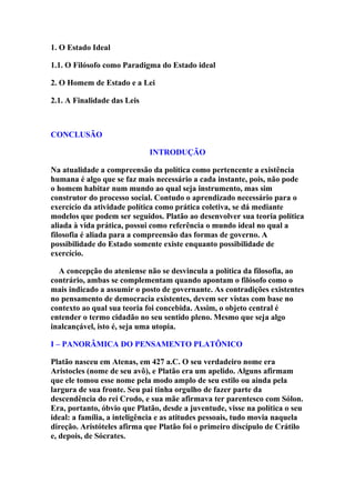 1. O Estado Ideal
1.1. O Filósofo como Paradigma do Estado ideal
2. O Homem de Estado e a Lei
2.1. A Finalidade das Leis

CONCLUSÃO
INTRODUÇÃO
Na atualidade a compreensão da política como pertencente a existência
humana é algo que se faz mais necessário a cada instante, pois, não pode
o homem habitar num mundo ao qual seja instrumento, mas sim
construtor do processo social. Contudo o aprendizado necessário para o
exercício da atividade política como prática coletiva, se dá mediante
modelos que podem ser seguidos. Platão ao desenvolver sua teoria política
aliada à vida prática, possui como referência o mundo ideal no qual a
filosofia é aliada para a compreensão das formas de governo. A
possibilidade do Estado somente existe enquanto possibilidade de
exercício.
A concepção do ateniense não se desvincula a política da filosofia, ao
contrário, ambas se complementam quando apontam o filósofo como o
mais indicado a assumir o posto de governante. As contradições existentes
no pensamento de democracia existentes, devem ser vistas com base no
contexto ao qual sua teoria foi concebida. Assim, o objeto central é
entender o termo cidadão no seu sentido pleno. Mesmo que seja algo
inalcançável, isto é, seja uma utopia.
I – PANORÂMICA DO PENSAMENTO PLATÔNICO
Platão nasceu em Atenas, em 427 a.C. O seu verdadeiro nome era
Aristocles (nome de seu avô), e Platão era um apelido. Alguns afirmam
que ele tomou esse nome pela modo amplo de seu estilo ou ainda pela
largura de sua fronte. Seu pai tinha orgulho de fazer parte da
descendência do rei Crodo, e sua mãe afirmava ter parentesco com Sólon.
Era, portanto, óbvio que Platão, desde a juventude, visse na política o seu
ideal: a família, a inteligência e as atitudes pessoais, tudo movia naquela
direção. Aristóteles afirma que Platão foi o primeiro discípulo de Crátilo
e, depois, de Sócrates.

 