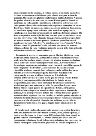 uma educação muito apurada. A cultura (poesia e música) e a ginástica
serão os instrumentos mais idôneos para educar o corpo e a alma do
guardião. O pensamento platônico reformula a paidéia helênica. A poesia
da qual se alimentará a alma dos jovens no Estado perfeito deverá ser
purificada de tudo quanto é moralmente indecente e indecoroso, e de
tudo quanto é falso, sobretudo no que diz respeito às narrações em torno
dos deuses. Tanto na questão da música quanto da ginástica deve, assim,
ser em ritmos apropriados e simples para a música e apropriada e
simples para a ginástica para não cair em nenhuma forma de excesso. Ela
deve acompanhar a educação da alma, que voa pode tornar bom o corpo,
mas não vice-versa. Toda educação deve, portanto, servir para produzir
no homem acordo e harmonia perfeita. Dentre os guardiões haverá
aqueles que deverão "obedecer" e aqueles que deverão "mandar". Estes
últimos, são os dirigentes do Estado, pois mais que os outros amam a
Cidade, ao longo da vida, realizando com zelo o que é útil e bom (estes são
os filósofos verdadeiros, terceira classe...).
Entretanto, é preciso ter em mente que em Platão a divisão de classe
ainda não estava completa. As três classes sociais constituem abertura
moderada. No fundamento das classes está a índole humana, cada classe
com a índole que melhor corresponde com a sua. À primeira classe,
formada por camponeses, artesãos e comerciantes, é concedida a posse de
bens e riquezas "moderadas". Aos defensores do Estado não será
concedida nenhuma posse de bens e riquezas; terão habitação e mesa
comuns, e receberão víveres da parte dos outros cidadãos como
compensação pela sua atividade. Isto para a felicidade do
Estado: entretanto não é só uma classe que deverá ser feliz no Estado
perfeito já que, tendo equilibrada felicidade do Estado na sua
integralidade, cada classe deve participar da felicidade somente na
medida em que a sua natureza permite. Os guardiães devem, como
definiu Platão, vigiar quanto ao equilíbrio do Estado, para que na
primeira classe não penetre nem demasiada riqueza nem demasiada
pobreza, bem como para que o Estado não se torne demasiado grande
nem demasiado pequeno. Isto tem em vista o cuidado quanto a índole e a
natureza dos indivíduos para que correspondam as funções que exercem
e que se proceda adequada à educação dos melhores jovens. Não se
devem mudar com isso as leis que as regem, nem o ordenamento do
Estado.
O Estado ideal é delineado, mostrando a natureza e o valor da justiça;
para isto, Platão descreve as virtudes cardeais, isto é, além da justiça, a
sapiência, a fortaleza e a temperança. O Estado perfeito deve possuir as
quatro virtudes fundamentais. O Estado é sábio pela classe dos seus
governantes. A fortaleza é a virtude própria sobretudo dos guerreiros e o
Estado é forte pela classe dos seus guerreiros. O Estado temperante é

 