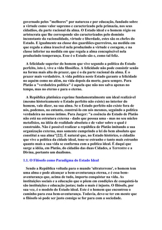 governado pelos "melhores" por natureza e por educação, fundado sobre
a virtude como valor supremo e caracterizado pela primazia, nos seus
cidadãos, da parte racional da alma. O Estado ideal e o homem régio ou
aristocrata que lhe corresponde são caracterizados pelo domínio
inconstante da racionalidade, virtude e liberdade, estes são os chefes do
Estado. E igualmente na classe dos guardiões-guerreiros, na medida em
que regula a alma irascível nela produzindo a virtude e coragem, e na
classe inferior na medida em que regula a alma concupiscível nela
produzindo temperança. Esse é o Estado são e, como tal feliz.
A felicidade superior do homem que vive segundo a política do Estado
perfeito, isto é, vive a vida filosófica. A felicidade não pode consistir senão
na forma mais alta do prazer, que é o da parte racional da alma. É o
prazer mais verdadeiro. A vida política neste Estado garante a felicidade
no aquém como no além, na vida depois da morte, para sempre. Para
Platão a "verdadeira política" é aquela que não nos salva apenas no
tempo, mas no eterno e para o eterno.
A República platônica exprime fundamentalmente um ideal realizável
(mesmo historicamente o Estado perfeito não existe) no interior do
homem, vale dizer, na sua alma. Se o Estado perfeito não existe fora de
nós, podemos, no entanto, construi-lo em nós mesmos, seguindo a política
verdadeira no nosso íntimo. Para Jaeger: "a essência do Estado de Platão
não está na estrutura externa - dado que possua uma - mas no seu núcleo
metafísico, na idéia de realidade absoluta e de valor sobre o qual é
construído. Não é possível realizar a república de Platão imitando a sua
organização externa, mas somente cumprindo a lei do bem absoluto que
constitui a sua alma"[22]. É natural que, no Estado histórico, o cidadão
que vive a política da cidade ideal, tone-se estranho e tanto mais estranho
quanto mais a sua vida se conforma com a política ideal. É daqui que
surge a idéia, em Platão, do cidadão das duas Cidades, a Terrestre e a
Divina, portanto um dualismo.
1.1. O Filósofo como Paradigma do Estado Ideal
Sendo a República voltada para o mundo 'ultraterreno', o homem tem
uma alma e pode alcançar a bem-aventurança eterna, e é essa bemaventurança que, acima de tudo, importa conquistar na vida. As
instituições sociais e a educação que o põem em condições de conquistá-la
são instituições e educação justas; tudo o mais é injusto. O filósofo, por
sua vez, é o modelo do Estado ideal. Este é o homem que encontrou o
caminho para essa bem-aventurança. Todavia, deve-se ter em mente que
o filósofo só pode ser justo consigo se for para com a sociedade.

 