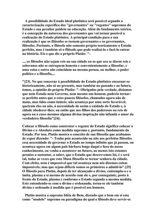 A possibilidade do Estado ideal platônico será possível segundo a
caracterização específica dos "governantes" ou "regentes" supremos do
Estado e sua peculiar paideia ou educação. Além do fundamento teórico,
é a concepção da natureza dos governantes que vai tornar possível a
realização do Estado platônico. A principal condição para a sua
realização é que os filósofos se tornem governantes e os governantes,
filósofos. Portanto, o filósofo não somente projeta teoricamente o Estado
perfeito, mas é também só o filósofo que pode realizá-lo e fazê-lo entrar
na história. Eis o que diz o próprio Platão: "..., os filósofos não sejam reis na sua cidade ou os que ora se dizem reis e
soberanos não se entreguem honesta e convenientemente a filosofar, e
uma coisa e outra não coincidam na mesma pessoa, ou melhor, o poder
político e a filosofia,...
"[23]. No que concerne à possibilidade do Estado platônico encarnar-se
historicamente, não só no presente, mas também no passado e ao futuro,
temos, a opinião do próprio Platão: "- Obrigados pela verdade, dizíamos
que nem Estado nem Governo, nem mesmo um homem, poderia tornarse perfeito antes que a estes poucos filósofos, chamados agora não de
maus, mas tidos como inúteis; não aconteça por uma sorte favorável;
queiram eles ou não, à necessidade de assim o cuidado do Estado e, à
cidade obedecer-lhes; ou então que aos filhos dos poderosos ou reis de
agora ou a esses mesmos alguma divina inspiração não infunda o amor da
verdadeira filosofia"[24].
Colocar o filósofo como construtor e regente do Estado significa colocar o
Divino e o Absoluto como medida suprema e, portanto, fundamento do
Estado. Por isso, Platão mostra o conceito de sua filosofia que acabamos
de expor dizendo: "- Tenha pois acontecido ou não aos perfeitos filósofos
essa necessidade de governar o Estado no tempo infinito que já passou, ou
aconteça agora em algum país bárbaro longe daqui e fora do nosso
conhecimento, ou venha a acontecer no futuro, ao menos isto estamos
prontos a sustentar, a saber, que o Estado que descrevemos foi, é e será
tal, todas as vezes que esta Musa filosofia se tornar senhora da cidade.
Com efeito, nem é impossível que tal aconteça nem nós dizemos coisas
impossíveis; mas que sejam difíceis somos os primeiros a admiti-lo".[25]
O filósofo para Platão, depois de ter alcançado o divino, contempla-o e o
imita, plasma a si mesmo de acordo com ele e, por conseguinte, posto à
frente do Estado, plasma e conforma o Estado segundo a mesma medida.
Este entendendo-se com o divino e ordenando, torna-se ele também
divino e ordenado à medida que é possível aos homens.
Platão mostra a suprema Idéia de Bem, dizendo que o bem em si esta
como "modelo" supremo ou paradigma do qual o filósofo deve servir-se

 