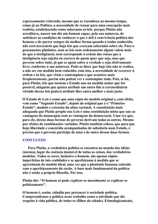 expressamente reiterado, mesmo que se reconheça ao mesmo tempo,
como já no Político, a necessidade de recuar para uma concepção mais
realista, estabelecendo como soberanas as leis: porque Platão não
acreditava, nascer um dia um homem capaz, pela sua natureza, de
satisfazer as condições de conhecer o que é útil à convivência política dos
homens e de querer sempre da melhor forma quando o tenha conhecido,
não será necessário que haja leis que exerçam soberania sobre ele. Para o
pensamento platônico, nem as leis nem ordenamento algum valem mais
do que a inteligência; nem corresponde à ordem das coisas que a
inteligência seja sujeita ou escrava de quem quer que seja, mas que
governe sobre tudo, já que se apoia sobre a verdade e seja efetivamente
livre, conforme à sua natureza. Pode-se dizer que hoje isto não se realiza,
a não ser em medida bem reduzida; com isso, a necessidade de recorrer à
ordem e às leis, que vêem e contemplam o que acontece mais
freqüentemente, porém não podem ver e contemplar tudo. Pois, se há,
para Platão, leis que tornem o Estado uno na medida maior que for
possível, ninguém que queira atribuir um outro fim à extraordinária
virtude dessas leis poderá atribuir-lhes outro melhor e mais justo.
O Estado de Leis é como que uma cópia do modelo original e, com efeito,
vem como "Segundo Estado", depois do original que é o "Primeiro
Estado", modelo e extensão da alma racional. A constituição mais
adequada que Platão propõe nas Leis é uma constituição mista que une as
vantagens da monarquia com as vantagens da democracia. Uma vez que,
para ele, destas duas formas de governo derivam todas as outras. Mesmo
por efeitos de combinações variadas. Platão também coloca, que para que
haja liberdade e concórdia acompanhadas de sabedoria num Estado, é
preciso que o governo participe de uma e de outra dessas duas formas.
CONCLUSÃO
Para Platão, a verdadeira política se encontra no mundo das idéias
(norma), lugar da essência imutável de todas as coisas, dos verdadeiros
modelos. Todos os seres, inclusive o homem, são apenas cópias
imperfeitas de tais realidades e se aperfeiçoam à medida que se
aproximam do modelo ideal, uma vez que a plenitude humana coincide
com o aperfeiçoamento da razão. A base mais fundamental da política
não é senão a própria filosofia. Por isso,
Platão diz: "O homem só pode explicar-se moralmente se explicar-se
politicamente".
O homem é, assim, cidadão por pertencer à sociedade política.
Compreendemos a política neste trabalho como a atividade que diz
respeito à vida pública, de todos os (filhos da cidade). Etimologicamente,

 