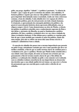pólis, em grego, significa "cidade". A política é portanto, "A ciência do
Estado", que é capaz de gerir os destinos da cidade e dos cidadãos. O
homem político é aquele que atua na vida pública e é investido de poder
para imprimir determinado rumo à sociedade, tendo em vista o interesse
comum, o bem do cidadão. Cada cidadão deve ter espaços de efetiva
participação política, pois ela está presente em toda relação humana.
Certamente, a apresentação da concepção platônica de política e da
possível concretização histórica desta apresenta dificuldades, mas se
afigura sempre viável. Como demostramos na obra de Platão, a ciência
do político (a política) coincidia com o conhecimento supremo do Bem e
das idéias e, portanto, da filosofia, na qual se fundamenta a política
platônica. De fato, a política verdadeira deve ter em vista o cuidado da
alma (verdadeiro homem). O fim último para a política se exprime pelo
fato de que a justa medida que comada as ações do político, ainda são
uma utopia, pois não se reflete em nosso dias uma forma reta de se
conduzir e administrar bem a cidade.
O conceito de cidadão tão pouco tem a mesma importância que possuía
na polís Grega, entendemos contudo que esta é uma questão que deve ser
melhor estudada, a fim de que se tenha normas claras de conduta para a
verdadeira arte, que é a política. Mesmo que Platão tenha considerado a
sua cidade como uma utopia, devemos ao mesmo nos orientar por seu
pensamento a fim de teremos noções claras de que o fim ultimo da
política e a realização dos cidadão na pólis e esta somente será realizada
caso os cidadãos tenham consciência da sua importância no desenrolar
das decisões que a sua cidade (pólis) deverá tomar, ou seja este é a forma
de pensamento que nos convida para a ação sobre o direito de ser
cidadão.

 