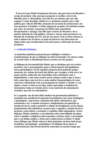 É provável que Platão freqüentou Sócrates, não para fazer da filosofia o
escopo da própria vida, mas para preparar-se melhor, através da
filosofia, para a vida política. Isso não fez, no entanto, que sua vida
seguisse o rumo desejado. Platão teve o primeiro contato com a vida
política por volta de 404-403, momento de ascensão da aristocracia e de
seus parentes, Cármides e Crítias chegaram ao poder. Os métodos usados
por estes, no entanto, causaram em Platão uma experiência
decepcionante e amarga. Em 360, após a morte de Sócrates e de se
manter afastado da vida pública, retorna a Atenas onde permanece na
direção da Academia até 347, ano de sua morte. Seus escritos somam ao
todo o número de 36 obras; as quais no decorrer nos deteremos em
alguns deles, que consideramos relevantes para a efetivação de nossas
pesquisas.
1. A Filosofia Platônica
As doutrinas platônicas passaram por múltiplas evoluções e
transformações de que os diálogos nos dão testemunho. Os autores estão
de acordo sobre a classificação desses escritos em três grupos:
a) Diálogos da Juventude[1]de Platão, que se distingue por seu caráter
socrático, isto é, preocupações quase exclusivamente antropológicas,
éticas gnosiológicas. Os da segunda categoria deste primeiro grupo
mostram, já o esboço da teoria das Idéias, por exemplo, o belo em si, as
quais, porém, ainda não são concebidos como substância reais e
independente, e sim como caráter geral, comum a tudo o que é, bom e
belo, como tipo o que nos leva a uma analise fenomenológica de casos
concretos. Juntamente com a preocupação de reduzir a virtude e o seu
objeto, o bom e o belo ao seu tipo, temos aqui ainda a tendência de
sistematizar todas as virtudes entre si (ao contrário do ensinamento
socrático, que não era sistemático).
b) A segunda nos dá uma idéia madura do pensamento platônico e
manifesta um considerável aumento de problemas, tais como ontológicos
e psicológicos. Aqui temos a doutrina das idéias substantivas, que
constituem o ser, o mundo real pura e simplesmente em oposição ao
mundo do devir, sendo o primeiro o objeto da inteligência, ou da ciência
propriamente dita (dialética), ao passo que o segundo, o mundo do devir
pertence, como objeto, a sensação e a opinião, falha enganadora. Nestes
diálogos, Platão estabelece a sua doutrina sobre imortalidade da alma;
sobre a opinião verdadeira como transição a ciência, sobre a recordação
que é, em ultima análise, a fonte para conhecermos as idéias. É ainda
nesse diálogos que Platão coloca as duas doutrinas em base mais larga,
metafísica, antropologia - psicológicas. Os diálogos dessa época se
caraterizam por uma forma literária esmerada, ao mesmo tempo que

 