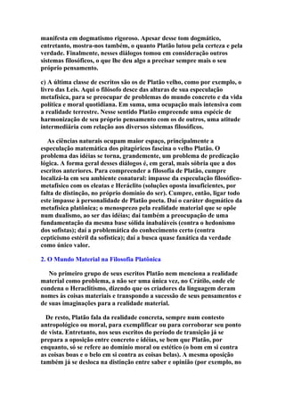 manifesta em dogmatismo rigoroso. Apesar desse tom dogmático,
entretanto, mostra-nos também, o quanto Platão lutou pela certeza e pela
verdade. Finalmente, nesses diálogos tomou em consideração outros
sistemas filosóficos, o que lhe deu algo a precisar sempre mais o seu
próprio pensamento.
c) A última classe de escritos são os de Platão velho, como por exemplo, o
livro das Leis. Aqui o filósofo desce das alturas de sua especulação
metafísica, para se preocupar de problemas do mundo concreto e da vida
política e moral quotidiana. Em suma, uma ocupação mais intensiva com
a realidade terrestre. Nesse sentido Platão empreende uma espécie de
harmonização de seu próprio pensamento com os de outros, uma atitude
intermediária com relação aos diversos sistemas filosóficos.
As ciências naturais ocupam maior espaço, principalmente a
especulação matemática dos pitagóricos fascina o velho Platão. O
problema das idéias se torna, grandemente, um problema de predicação
lógica. A forma geral desses diálogos é, em geral, mais sóbria que a dos
escritos anteriores. Para compreender a filosofia de Platão, cumpre
localizá-la em seu ambiente conatural: impasse da especulação filosóficometafísico com os eleatas e Heráclito (soluções oposta insuficientes, por
falta de distinção, no próprio domínio do ser). Cumpre, então, ligar todo
este impasse à personalidade de Platão poeta. Daí o caráter dogmático da
metafísica platônica; o menosprezo pela realidade material que se opõe
num dualismo, ao ser das idéias; daí também a preocupação de uma
fundamentação da mesma base sólida inabaláveis (contra o hedonismo
dos sofistas); daí a problemática do conhecimento certo (contra
cepticismo estéril da sofística); daí a busca quase fanática da verdade
como único valor.
2. O Mundo Material na Filosofia Platônica
No primeiro grupo de seus escritos Platão nem menciona a realidade
material como problema, a não ser uma única vez, no Crátilo, onde ele
condena o Heraclitismo, dizendo que os criadores da linguagem deram
nomes às coisas materiais e transpondo a sucessão de seus pensamentos e
de suas imaginações para a realidade material.
De resto, Platão fala da realidade concreta, sempre num contesto
antropológico ou moral, para exemplificar ou para corroborar seu ponto
de vista. Entretanto, nos seus escritos do período de transição já se
prepara a oposição entre concreto e idéias, se bem que Platão, por
enquanto, só se refere ao domínio moral ou estético (o bom em si contra
as coisas boas e o belo em si contra as coisas belas). A mesma oposição
também já se desloca na distinção entre saber e opinião (por exemplo, no

 