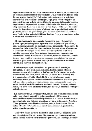 argumento de Platão; Heráclito havia dito que a luta é o pai de tudo e que
as coisas nascem sempre de seu contrário. Ora, argumentos, Platão, onde
há morte, deve haver vida! É de notar, entretanto, que o princípio de
Heráclito da contrariedade é corrigido, aqui, pela teoria pitagórica da
metempsicose que inclui a preexistência da alma, desta forma teríamos o
argumento: o corpo morre, a alma é indivisível e não dissolve, portanto,
ela permanece. Dá a vida a um novo corpo. Logo, a vida nasce da morte),
sendo do fluxo das coisas, tendo afinidade com o mundo ideal, a alma é,
portanto, mais se do que o corpo que é material. É importante verificar
que, Platão insiste na indivisibilidade da alma. Ora, só o mundo das idéias
é indivisível, e com isso imutável.
O mundo concreto, ao contrário, é composto, mutável, perecível,
(temos aqui, por conseguinte, a generalização explicita do que Platão já
dissera, implicitamente, no banquete). Nesse argumento, Platão exclui do
mundo das idéias a opinião dos atomistas e de todos os que afirmam que
o ser resulta da composição de partes materiais; Platão combate a
opinião, como se a alma fosse apenas a harmonia dos elementos que
constituem o corpo. Heraclitismo, atomismo, teoria da harmonia, podem
ter um valor relativo, com respeito ao mundo material, porém com as
ressalvas que o mundo material não é, propriamente ser. Esta idéia é
claramente expressa na Republica[4].
Platão distingue aqui, dois reinos, um pertencente à instituição
intelectual. O outro a sensação. Em seguida ele descreve este dois
mundos, na sua célebre Alegoria da Caverna[5]. Os homens no fundo
desta caverna não vêem, senão sombras (as coisas deste mundo). Nos
trechos seguintes, Platão fala da hipótese de estes homens serem
libertados de sua prisão. Primeiramente eles se sentiram ofuscados pelo
sol, mas não obstante, eles já estariam no seu conhecimento, mais perto
do verdadeiro Ser. Idéias existem, assim nos explica Platão, de todas as
coisas, dos seres vivos em torno de nós, das plantas, e das coisas feitas por
mãos humanas.
Em outros termos, o verdadeiro Ser, mesmo das coisas materiais, não se
acha concretizado na matéria e sim, no reino das idéias, onde a
multiplicidade do material está expressa em si. As coisas materiais são, e
no entanto não são. Estando no meio do ser puro e simples, e o Não-Ser.
Vê-se, portanto, como Platão abandona, aqui, o doutrina dos Eleatas
sobre o Não-Ser. Para ele, o não-ser de certa maneira é, portanto há
coisas materiais, mutáveis.
No Fedro, Platão discorre mais sobre Eros, o amor, e a idéia de Belo
que o condiciona. Nos escritos de Platão velho, esta doutrina continua
ainda sendo a essência do ensinamento platônico. No Teeteto[6], o filósofo

 
