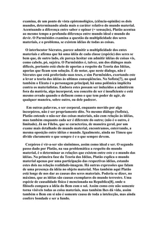 examina, de um ponto de vista epistemológico, (ciência-opinião) os dois
mundos, determinando ainda mais o caráter relativo do mundo material.
Acentuando a diferença entre saber e opinar (= sensação), Platão acentua
ao mesmo tempo a profunda diferença entre mundo ideal e mundo do
devir. O Parmênides examina a questão da multiplicidade dos seres
materiais, e o problema, se existem idéias de todas as coisas.
O interlocutor Sócrates, parece admitir a multiplicidade dos entes
materiais e afirma que há uma idéia de cada classe (espécie) dos seres se
bem que, de outro lado, ele pareça hesitar em admitir idéias de coisas vis,
como cabelo, pó, sujeira. O Parmênides é, talvez, um dos diálogos mais
difíceis, portanto está cheio de aporias a respeito da Teoria das Idéias,
aporias que ficam sem solução. É de notar, que neste dialogo, não é
Sócrates que está proferindo suas teses, e sim Parmênides, exortando este
a levar a teoria das idéias às ultimas conseqüências. No Sofista[7], no qual
também o Eleata é o personagem principal, há uma polêmica implícita
contra os materialistas. Embora estes possam ser induzidos a admitirem
fora da matéria, algo incorporal, seu conceito de ser é insuficiente e está
mesmo errado quando o definem como o que tem poder de agir, de
qualquer maneira, sobre outro, ou dele padecer.
Em outras palavras, o ser corporal, enquanto movido por algo
incorpóreo, não é ser propriamente dito. No mesmo diálogo (Sofista),
Platão entende o não-ser das coisas materiais, não com relação às idéias,
mas também enquanto cada ser é diferente do outro; (não é o outro, é
limitado). Já no Filebo, que se caracteriza, de maneira geral, por um
exame mais detalhado do mundo material, encontramos, enterrando, a
mesma oposição entre idéias e mundo. Igualmente, ainda no Timeu que
divide claramente o que sempre é e o que sempre devem.
Corpóreo é vir-a-ser são sinônimos, assim como ideal e ser. O segundo
passo dado por Platão, na sua problemática a respeito do mundo
material, é o determinar as relações que existem entre este e o mundo das
idéias. Na primeira fase da Teoria das Idéias, Platão explica o mundo
material apenas por uma participação das respectivas idéias, estando
estes dois na relação realidade-imagem. Há outras expressões que falam
de uma presença da idéia no objeto material. Mas também aqui Platão
está longe de nos dar as causas dos seres materiais. Poderia se dizer, no
máximo, que as idéias são causas exemplares do mundo terrestre. Uma
espécie de causalidade física é mencionada na Republica[8], onde o
filósofo compara a idéia do Bem com o sol. Assim como este não somente
torna visíveis todas as coisa materiais, mas também lhes dá vida, assim
também o Bem em si não é somente causa de toda a intelecção, mas ainda
confere bondade e ser a fundo.

 