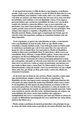 O sol (material) mesmo é o filho do Bem a cuja imagem e semelhança
gerado. Tudo o que se pode conhecer recebe da idéia do Bem não só a sua
cognoscibilidade, mas também e sobre tudo, todo o ser, toda a entidade,
vem dela; no entanto, este Bem mesmo não são esses seres, mas está além
da entidades, mais sublime e rico em dignidade e força. Estes lugares
parecem indicar que a primeira causalidade de todo o ser vem do Bem
(sendo este, inclusive, causa das idéias), e que os seres materiais, em
particular, tem como causa imediata, o sol. De fato, está concepção não
explica grande coisa acerca do mundo material e de seus princípios. Mas
cumpre não esquecer o seguinte, a República não é um tratado de
filosofia natural; Platão, estuda aqui a organização do Estado, que ele
concebe como um organismo, análogo ao organismo humano com sua
alma tripartida.
Neste organismo, as partes são subordinadas ao todo, e o movimento
tem a sua finalidade no bem do todo. Pode ser que Platão tenha
concebido o mundo também assim. Uma indicação temos no Filebo onde
se estabeleça o princípio que o devir tem como fim o Ser que sob este
ponto de vista se chama Bem. Em uma palavra, Platão na República,
atribui ao Bem uma causalidade final. Se além disso, o Bem exerce em
causalidade física, eficiente, é muito difícil explicar. Temos uma série de
passagens, em diversos diálogos[9], em que Platão dá uma atenção
especial à ordem e harmonia do Cosmos (concepção pitagórica) o qual,
por conseguinte, não pode ser obra do acaso mas deve ter uma alma. Esta
alma move no universo e todas as coisas em particular, movimento esse
que tende ao Bem como a causa final. No Timeu ainda se descreve mais
minuciosamente a alma do mundo e nas Leis encontramos até um a dupla
alma, uma boa, que dirige ao Bem, pela razão, e outra má, aliada aos
elementos irracionais.
(É de notar que no início de sua carreira, Platão concebia a alma como
algo absolutamente simples e imóvel estranha ao organismo). Na
República ele abre um espaço nesta concepção, rígida pela doutrina das
três partes da alma; dando-lhe assim uma afinidade maior com o corpo.
Se na República ele fala apenas da alma humana, no entanto só lhe era
necessário generalizar esta doutrina aplicando-a à, alma do mundo e ter
assim, uma explicação do mundo em movimento (mundo material). Todas
essas tentativas, porém, não dão conta, satisfatoriamente, da origem e da
materialidade das coisas, assim como também não explicam a
multiplicidade dos seres e o movimento, por mais que Platão se esforce de
escapar às dificuldades (participação dos seres materiais em varias idéias,
mistura das idéias, etc.).
Platão estuda o problema da matéria primordial, o do princípio de que
as coisas são feitas assim como a questão de sua causa eficiente, mas fá-lo,

 