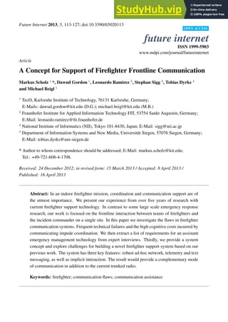 Future Internet 2013, 5, 113-127; doi:10.3390/fi5020113
OPEN ACCESS
future internet
ISSN 1999-5903
www.mdpi.com/journal/futureinternet
Article
A Concept for Support of Firefighter Frontline Communication
Markus Scholz 1,
*, Dawud Gordon 1
, Leonardo Ramirez 2
, Stephan Sigg 3
, Tobias Dyrks 4
and Michael Beigl 1
1
TecO, Karlsruhe Institute of Technology, 76131 Karlsruhe, Germany;
E-Mails: dawud.gordon@kit.edu (D.G.); michael.beigl@kit.edu (M.B.)
2
Fraunhofer Institute for Applied Information Technology FIT, 53754 Sankt Augustin, Germany;
E-Mail: leonardo.ramirez@fit.fraunhofer.de
3
National Institute of Informatics (NII), Tokyo 101-8430, Japan; E-Mail: sigg@nii.ac.jp
4
Department of Information Systems and New Media, Universität Siegen, 57076 Siegen, Germany;
E-Mail: tobias.dyrks@uni-siegen.de
* Author to whom correspondence should be addressed; E-Mail: markus.scholz@kit.edu;
Tel.: +49-721-608-4-1708.
Received: 24 December 2012; in revised form: 15 March 2013 / Accepted: 8 April 2013 /
Published: 16 April 2013
Abstract: In an indoor firefighter mission, coordination and communication support are of
the utmost importance. We present our experience from over five years of research with
current firefighter support technology. In contrast to some large scale emergency response
research, our work is focused on the frontline interaction between teams of firefighters and
the incident commander on a single site. In this paper we investigate the flaws in firefighter
communication systems. Frequent technical failures and the high cognitive costs incurred by
communicating impede coordination. We then extract a list of requirements for an assistant
emergency management technology from expert interviews. Thirdly, we provide a system
concept and explore challenges for building a novel firefighter support system based on our
previous work. The system has three key features: robust ad-hoc network, telemetry and text
messaging, as well as implicit interaction. The result would provide a complementary mode
of communication in addition to the current trunked radio.
Keywords: firefighter; communication flaws; communication assistance
 