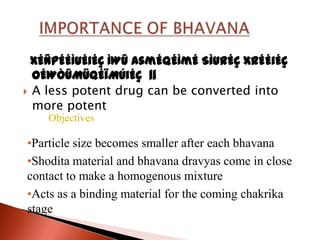 xÉÑpÉÉÌuÉiÉÇ ÌWû AsmÉqÉÌmÉ SìurÉÇ xrÉÉiÉç
  oÉWÒûMüqÉïMÚiÉç ||
 A less potent drug can be converted into
  more potent
    Objectives

•Particle size becomes smaller after each bhavana
•Shodita material and bhavana dravyas come in close
contact to make a homogenous mixture
•Acts as a binding material for the coming chakrika
stage
 