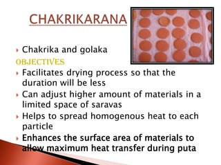  Chakrika and golaka
Objectives
 Facilitates drying process so that the
  duration will be less
 Can adjust higher amount of materials in a
  limited space of saravas
 Helps to spread homogenous heat to each
  particle
 Enhances the surface area of materials to
  allow maximum heat transfer during puta
 