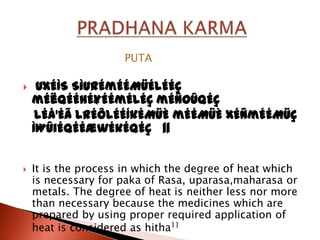 PUTA

    UxÉÌS SìurÉmÉÉMüÉlÉÉÇ
    mÉëqÉÉhÉ¥ÉÉmÉlÉÇ mÉÑOûqÉç
     lÉå¹Éã lrÉÔlÉÉÍkÉMüÈ mÉÉMüÈ xÉÑmÉÉMüÇ
    ÌWûiÉqÉÉæwÉkÉqÉç ||


   It is the process in which the degree of heat which
    is necessary for paka of Rasa, uparasa,maharasa or
    metals. The degree of heat is neither less nor more
    than necessary because the medicines which are
    prepared by using proper required application of
    heat is considered as hitha11
 