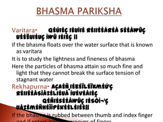 Varitara-        qÉÚiÉÇ iÉUÌiÉ rÉiiÉÉårÉå sÉÉåWûÇ
   uÉÉËUiÉUÇ ÌWû iÉiÉç ||
If the bhasma floats over the water surface that is known
   as varitara
It is to study the lightness and fineness of bhasma
Here the particles of bhasma attain so much fine and
   light that they cannot break the surface tension of
   stagnant water
Rekhapurna- AÇaÉÑ¸iÉeÉïlÉÏxmÉÚ¹Ç
   rÉiiÉÉåSìåZÉliÉUå ÌuÉvÉåiÉç
               qÉÑiÉsÉÉåWûÇ iÉSÒÌ¬¹Ç
   UåZÉmÉÑhÉïÍpÉkÉÉlÉiÉÈ||
If the bhasma is rubbed between thumb and index finger
 