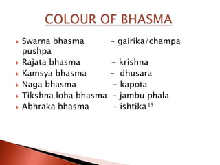    Swarna bhasma         - gairika/champa
    pushpa
   Rajata bhasma         - krishna
   Kamsya bhasma         - dhusara
   Naga bhasma            - kapota
   Tikshna loha bhasma   - jambu phala
   Abhraka bhasma         - ishtika 15
 