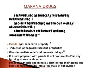 sÉÉåWûÉlÉÉÇ qÉÉUhÉçÉå¸Ç xÉuÉåïwÉÉÇ
    UxÉpÉxqÉlÉÉÇ |
       qÉÔÍsÉÍpÉqÉkrÉçïqÉÇ mÉëÉWÒûÈ MüÌlÉ¸Ç
    aÉlkÉMüÉÌSÍpÉÈ |
       AËUsÉÉåWåûlÉ sÉÉåWûxrÉ qÉÉUhÉÇ
    SÒaÉÑïhÉmÉëSqÉ ||16

   Parada-agni sahanatva property17
   induction of Yogavahi,rasayana properities
   Gives immediate relief and prevents old age 18
   If its not prepared with parada it will produce ill effects by
    forming worms in abdomen
   Mixes with metals and minerals disintegrate their atoms and
    helps in making atoms into a fine state of subdivision
 