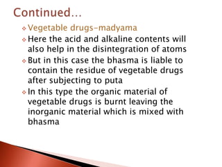  Vegetable   drugs-madyama
 Here the acid and alkaline contents will
  also help in the disintegration of atoms
 But in this case the bhasma is liable to
  contain the residue of vegetable drugs
  after subjecting to puta
 In this type the organic material of
  vegetable drugs is burnt leaving the
  inorganic material which is mixed with
  bhasma
 