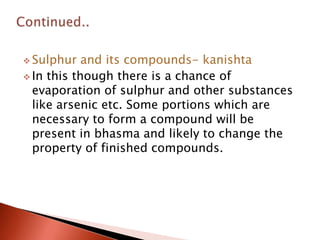  Sulphur   and its compounds- kanishta
 In this though there is a chance of
  evaporation of sulphur and other substances
  like arsenic etc. Some portions which are
  necessary to form a compound will be
  present in bhasma and likely to change the
  property of finished compounds.
 