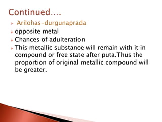   Arilohas-durgunaprada
 opposite metal
 Chances of adulteration
 This metallic substance will remain with it in
  compound or free state after puta.Thus the
  proportion of original metallic compound will
  be greater.
 