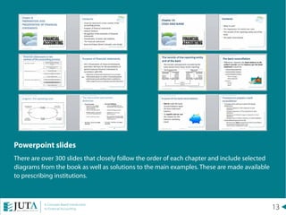 13A Concepts Based Introduction
to Financial Accounting
Powerpoint slides
There are over 300 slides that closely follow the order of each chapter and include selected
diagrams from the book as well as solutions to the main examples. These are made available
to prescribing institutions.
 