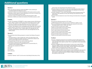 14A Concepts Based Introduction
to Financial Accounting
Question 1
Which of the following statements would be INCORRECT when considering the
Accounting Equation and ‘double-entry system’?
(a)	Increases in expenses are recorded on the right side of the expense account as a credit.
(b)	Decreases in owner’s equity as a result of distributions to the owner are recorded on the
left side of the distributions account as a debit.
(c)	Increases in assets are recorded on the left side of the asset account as a debit.
(d)	Increases in liabilities are recorded on the right side of the liability account as a credit.
Feedback
(a)	Correct. This statement is INCORRECT as when an expense increases (which decreases
owner’s equity) it would be recorded on the left side of the expense account as a debit.
(b)	Incorrect. This statement is correct. Distributions to owners would decrease owner’s
equity which would be on the debit/left hand side of the owner’s equity account.
(c)	Incorrect. This statement is correct. Assets appear on the left hand side of the accounting
equation and they would increase on the debit side/left hand side of the asset accounts.
(d)	Incorrect. This statement is correct. Liabilities appear on the right hand side of the
accounting equation and they would increase on the credit side/right hand side of the
liability accounts.
Question 2
You are provided with the following statements to consider when thinking of the general
journal:
I.	 The general journal is a ‘book of original entry’ which will contain the date, name
of accounts to be debited and credited, the amount, a narration and a reference to the
respective general ledger accounts for each transaction.
II.	The general journal will show two or more accounts being affected.
III.	Total debits will equal total credits in the general journal.
IV.	The general journal represents a bookkeeping process to record the effects of a
transaction on the accounting equation.
Which of the above statements are CORRECT?
(a)	II and III
(b)	I only
(c)	II, III and IV
(d)	All of the above
Feedback
(a)	Incorrect. Statement ‘I and IV’ are also correct in describing the format and use of the
general journal. This means that all of the statements are correct.
(b)	Incorrect. Statement ‘II, III and IV’ are also correct in describing the principles which are
maintained in the general journal. This means that all of the statements are correct when
referring to the format and use of the general journal.
(c)	Incorrect. Statement ‘I’ is also correct in describing the format of the general journal. This
means that all of the statements are correct when referring to the format and use of the
general journal.
(d)	Correct. All of the statements are correct when referring to the format and use of the general
journal.
Question 3
You are given the following transaction of XYZ Traders:
1/4/20X6 Purchased goods for resale to the value of C5 000 from a supplier on credit.
Which of the following correctly identifies the effect of this transaction on the relevant
accounting elements in terms of ‘debits’ and ‘credits’?
(a)	Assets (inventory) increase and are credited
Liabilities (accounts payable) increase and are debited
(b)	Assets (inventory) increase and are debited
Owner’s equity (expenses) increase and are credited
(c)	Assets (inventory) increase and are debited
Liabilities (accounts payable) increase and are credited
(d)	Assets (inventory) increase and are debited
Liabilities (accounts payable) increase and are debited
Feedback
(a)	Incorrect. Although the elements have been identified correctly the debit/credit has been
incorrectly stated for both elements. Assets increase on the debit side and liabilities increase
on the credit side of their respective accounts. Also it is a good habit to always state the debit
before the credit.
(b)	Incorrect. Although the debit to assets (inventory) is correct, owner’s equity has been
incorrectly credited. The goods were purchased on credit and therefore we have a present
obligation to settle the account with the supplier. Therefore liabilities (accounts payable)
should be credited. This transaction does not affect owner’s equity.
(c)	Correct. You correctly identified the elements and double-entry required.
(d)	Incorrect. Although the debit to assets (inventory) is correct, liabilities have been incorrectly
debited. In order to keep the accounting equation in balance and to adhere to the double-
entry system we would need to process a CREDIT to liabilities. Remember for every debit
there should be at least one credit.
Additional questions
 