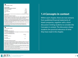 7A Concepts Based Introduction
to Financial Accounting
1.4 Concepts in context
Within each chapter, there are now extracts
from published financial statements of
listed companies, together with a short
discussion inviting students to consider the
Concepts in context. The discussion shows
students the practical relevance of what
they have read in the chapter.
 