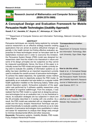*Correspondence to Author:
Kasali, F. A.
Department of Computer Science
and Information Technology, Bab-
cock University, Ogun State, Nige-
ria
How to cite this article:
Kasali et al., A Conceptual Design
and Evaluation Framework for Mo-
bile Persuasive Health Technolo-
gies (Usability Approach). Research
Journal of Mathematics and Com-
puter Science, 2017; 1:4.
eSciPub LLC, Houston, TX USA.
Website: http://escipub.com/
Kasali et al., RJMCS, 2017; 1:4
Research Journal of Mathematics and Computer Science
(ISSN:2576-3989)
Research Article RJMCS (2017) 1:4
A Conceptual Design and Evaluation Framework for Mobile
Persuasive Health Technologies (Usability Approach)
Persuasive techniques are recently being explored by computer
science researchers as an effective strategy towards creating
applications that are aimed at positive attitudinal changes es-
pecially in the health domain but finding effective evaluation ap-
proaches for these technologies remain an herculean task for all
stakeholders involved and in order to overcome this limitation,
the Persuasive System Design (PSD) model was designed but
researchers claim that the model is too theoretical in nature and
some of its design principles are too subjective as they cannot
be measured quantitatively. Hence, the focus of this paper is to
critically review the PSD model and popular models currently be-
ing used to evaluate the usability of information systems as us-
ability has been identified as an important requirement currently
used to evaluate the overall success of persuasive technologies.
To achieve the stated objectives, the systematic review method
of research was done to objectively analyze the PSD model, its
applicability as an evaluation tool was tested on a popular mobile
health application installed on the Samsung Galaxy Tablet using
android Operation system. Exhaustive evaluation of the appli-
cation was performed by 5 software usability researchers using
the method of cognitive walkthrough. From the analysis, it was
realized that the PSD model is a great tool at designing persua-
sive technologies but as an evaluation tool, it is too theoretical in
nature, its evaluation strategies are too subjective in nature and
the 28 principles described in it overlap with one another. As a
result, the PSD model was extended with an integrated usability
model and the fuzzy Analytic Hierarchical Technique was pro-
posed theoretically to evaluate usability constructs so as to make
evaluation of persuasive technologies more quantitative in nature
and easier for researchers to analyze their design early enough
to minimize developmental efforts and other resources.
Keywords: Persuasive systems, Usability Models, PSD model,
Fuzzy Analysis Hierarchical Process
Kasali, F. A.1
, Awodele, O.2
, Kuyoro, S.3
, Akinsanya, A.4
, Eze, M.5
1,2,3,4,5
Department of Computer Science and Information Technology, Babcock University, Ogun
State, Nigeria
ABSTRACT
http://escipub.com/research-journal-of-mathematics-and-computer-science/ 1
 