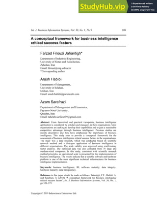 Int. J. Business Information Systems, Vol. 30, No. 1, 2019 109
Copyright © 2019 Inderscience Enterprises Ltd.
A conceptual framework for business intelligence
critical success factors
Farzad Firouzi Jahantigh*
Department of Industrial Engineering,
University of Sistan and Baluchestan,
Zahedan, Iran
Email: firouzi@eng.usb.ac.ir
*Corresponding author
Arash Habibi
Department of Management,
University of Isfahan,
Isfahan, Iran
Email: arash.habibi@parsmodir.com
Azam Sarafrazi
Department of Management and Economics,
Payam-e-Noor University,
Qheshm, Iran
Email: raheleh.sarfaraz09@gmail.com
Abstract: From theoretical and practical viewpoints, business intelligence
application is considered by scholars and managers in their organisations. Most
organisations are seeking to develop their capabilities and to gain a sustainable
competitive advantage through business intelligence. Previous studies are
mostly descriptive and they have emphasised the importance of business
intelligence. This study aims to provide a conceptual framework for the
assessment of business intelligence critical success factors in the organisations.
The study was a pure research, which was conducted based on scientific
research method and a five-year application of business intelligence in
different organisations. The scale validity was approved using confirmatory
factor analysis. The statistical data was also collected from 78 large and
medium-sized companies. In this study, consistent with scientific research
method principles, an operational scale is presented for the implementation of
business intelligence. The results indicate that a suitable software and hardware
platform is one of the most significant technical infrastructures for business
intelligence implementation.
Keywords: business intelligence; BI; software maturity; data integrity;
hardware maturity; data transparency.
Reference to this paper should be made as follows: Jahantigh, F.F., Habibi, A.
and Sarafrazi, A. (2019) ‘A conceptual framework for business intelligence
critical success factors’, Int. J. Business Information Systems, Vol. 30, No. 1,
pp.109–123.
 