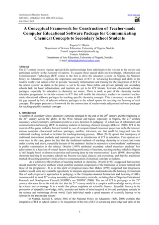 Chemistry and Materials Research www.iiste.org
ISSN 2224- 3224 (Print) ISSN 2225- 0956 (Online)
Vol.3 No.8, 2013
7
A Conceptual Framework for Construction of Teacher-made
Computer Educational Software Package for Communicating
Chemical Concepts to Secondary School Students
Eugene U. Okorie
Department of Science Education, University of Nigeria, Nsukka
E-mail: eugene.okorie@unn.edu.ng
Francis Akubuilo
Department of Arts Education, University of Nigeria, Nsukka
E-mail: drfrankakubuilo@yahoo.com
Abstract
The 21st
century society requires special skills and knowledge from individuals to be relevant to the society and
participate actively in the economy of nations. To acquire these special skills and knowledge, Information and
Communication Technology (ICT) comes to the fore to drive the education system. In Nigeria, the National
Policy on Education recognises the importance and place of ICT in ‘advancing knowledge and skills in the
modern world’, but serious effort to provide ‘necessary infrastructure and training for the integration of ICT in
the school system’ as stated in the policy is yet to be seen. Most public and private primary and secondary
schools lack the basic infrastructure, and teachers are yet to be ICT literate. Relevant educational software
packages, especially for education in chemistry are scarce. There is need, as part of the chemistry teacher
education programme, to include courses in ICT that will enable the chemistry teachers to construct teacher-
made educational software packages for teaching specific chemistry concepts. This is necessary in order to fill
the gap created by lack of relevant software packages in the school system for teaching and learning of such
concepts. This paper proposes a framework for the construction of teacher-made educational software packages
for teaching specific chemical concepts.
1. Introduction
A number of secondary school chemistry curricula emerged by the end of the 20th
century and the beginning of
the 21st
century across the globe. In the West African sub-region, especially in Nigeria, the 21st
century
secondary school chemistry curriculum points to a new direction in pedagogy in which use of information and
communication technology (ICT) is assisting students in learning chemical concepts (Okorie, 2010). ICT in the
context of this paper includes, but not limited to, use of computer-based classroom projection tools, the internet,
various computer educational software packages, satellite, television, etc that could be integrated into the
traditional teaching method to facilitate the teaching-learning process. Mbah (2010) opined that inadequacy of
traditional instructional methods and materials gave rise to introduction of ICT in education. This opinion as it
were may be the case, given the fact that the traditional methods of teaching chemistry in schools had come
under scrutiny and attack, especially because of the unabated decline in secondary school students’ performance
in public examination in the subject. Oriaifor (1993) attributed secondary school chemistry students’ low
achievement to a function of several factors including proficiency of teachers, teaching method which in Nigeria
is ‘still largely based on abstract exposition and learning done by rote memorisation’. Lasisi (1998) observed that
chemistry teaching in secondary schools has become too rigid, didactic and expository, and that this traditional
method of teaching chemistry limits effective communication of chemical concepts to students.
As a solution to the problem of teaching method in chemistry, Oriaifor (1993) suggested that teachers
should adopt the ‘eclectic methods which combine essential components of the traditional or lecture method with
those of the progressive’. It is in this spirit of progressiveness that Mckee (1997) suggested that progressive
teachers would seize any available opportunity to integrate appropriate multimedia into the learning environment.
One of such progressive approaches to pedagogy is the Computer-Assisted Instruction and Learning (CAIL),
recommended in most 21st
century secondary school chemistry curricula, including that of Nigerian Educational
Research and Development Council (NERDC), see NERDC (2009). The use of ICT in pedagogy in the 21st
century education has to do with the fact that the 21st
century world is a complex and knowledge society driven
by science and technology. It is a world that places emphasis on scientific literacy. Scientific literacy is the
possession of scientific knowledge, skills, attitudes and habits of mind required to live and participate actively in
the science and technology driven world. Each individual needs a good measure of scientific literacy to be
relevant in the present day society.
In Nigeria, Section 5, Article 30(f) of the National Policy on Education (FGN, 2004) explains that
integration of ICT in school system is ‘in recognition of the role of ICT in advancing knowledge and skills in the
 