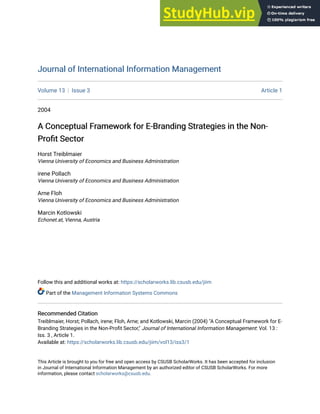 Journal of International Information Management
Journal of International Information Management
Volume 13 Issue 3 Article 1
2004
A Conceptual Framework for E-Branding Strategies in the Non-
A Conceptual Framework for E-Branding Strategies in the Non-
Profit Sector
Profit Sector
Horst Treiblmaier
Vienna University of Economics and Business Administration
irene Pollach
Vienna University of Economics and Business Administration
Arne Floh
Vienna University of Economics and Business Administration
Marcin Kotlowski
Echonet.at, Vienna, Austria
Follow this and additional works at: https://scholarworks.lib.csusb.edu/jiim
Part of the Management Information Systems Commons
Recommended Citation
Recommended Citation
Treiblmaier, Horst; Pollach, irene; Floh, Arne; and Kotlowski, Marcin (2004) "A Conceptual Framework for E-
Branding Strategies in the Non-Profit Sector," Journal of International Information Management: Vol. 13 :
Iss. 3 , Article 1.
Available at: https://scholarworks.lib.csusb.edu/jiim/vol13/iss3/1
This Article is brought to you for free and open access by CSUSB ScholarWorks. It has been accepted for inclusion
in Journal of International Information Management by an authorized editor of CSUSB ScholarWorks. For more
information, please contact scholarworks@csusb.edu.
 