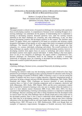 EJISDC (2009) 38, 8, 1-16
A CONCEPTUAL FRAMEWORK FOR E-LEARNING IN DEVELOPING COUNTRIES:
A CRITICAL REVIEW OF RESEARCH CHALLENGES
Matthew I. Ivongbe & Harry Omorogbe
Dept. of Computer Science & Information Technology
Igbinedion University, Okada - Nigeria
mivongbe@gmail.com
harresearchwork@yahoo.com
ABSTRACT
This paper presents a critical review of research on challenges for e-learning with a particular
focus on developing countries. A comprehensive literature review including 60 papers on e-
learning challenges was undertaken for the purpose of understanding how to implement e-
learning in developing countries. Research questions were: what has existing research
identified as the major challenges for e-learning, and, what differences, if any, are there
between developing countries and developed countries in this respect? The literature study
found 278 papers which were condensed to 60 based on exclusion and inclusion criteria
designed to find papers of best quality as well as papers that clearly investigated well-defined
challenges. The research found 30 specific challenges which were grouped into four
categories, viz.: courses, individuals, technology and context. The overall conclusion is that
these challenges are equally valid for both developed and developing countries; however in
developing countries more papers focus on access to technology and context whereas in
developed countries more papers concern individuals. A further finding is that most papers
focus on one or two categories of challenges; few papers exhibit a comprehensive view.
Because challenges are interrelated, based on the findings we propose a conceptual
framework of emerging issues for e-learning in developed and developing countries. The
framework is useful to guide both practice and research.
KEYWORDS
e-learning, challenges, literature review, conceptual framework, developing countries
1. INTRODUCTION
E-learning has started to make way into developing countries and is believed to have huge
potential for governments struggling to meet a growing demand for education while facing an
escalating shortage of teachers (UNESCO, 2006). E-learning is seen as a tool for raising the
number of students who have access to higher education, especially marginalized groups in
rural areas, by being a cheaper and more flexible alternative (Dhanarajan, 2001; Patton, 2000;
Potashnik and Capper, 1998). Challenges are however plentiful; in many developing
countries there is a lack of vital e-learning components such as computers, electricity and
skills (Dhanarajan, 2001; Heeks, 2002; Rajesh, 2003); and the active, participative student
that is required for interactive learning is also very rare in countries where the tradition is to
teach in a more didactic manner (Eastmond, 2000; Evans, 2005; Sehrt, 2003). For those
concerned with implementing e-learning in developing countries it is important to understand
all challenges. Because e-learning most often is being transferred from the developed world
we need to know not only what challenges that are already found and to some extent met in
the developed countries, there is also a need to understand which additional challenges, if
any, there may be in developing countries. As one example, drop-out rates from e-learning
educations in the developed world are still much higher than in traditional, classroom based,
teaching (Levy, 2007; O'Connor et al., 2003; Romiszowski, 2004) even though there are
examples of impressive improvements; throughput at Swedish university level distance
The Electronic Journal on Information Systems in Developing Countries
http://www.ejisdc.org
 