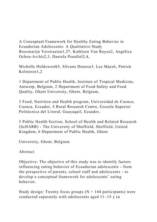 A Conceptual Framework for Healthy Eating Behavior in
Ecuadorian Adolescents: A Qualitative Study
Roosmarijn Verstraeten1,2*, Kathleen Van Royen2, Angélica
Ochoa-Avilés2,3, Daniela Penafiel2,4,
Michelle Holdsworth5, Silvana Donoso3, Lea Maes6, Patrick
Kolsteren1,2
1 Department of Public Health, Institute of Tropical Medicine,
Antwerp, Belgium, 2 Department of Food Safety and Food
Quality, Ghent University, Ghent, Belgium,
3 Food, Nutrition and Health program, Universidad de Cuenca,
Cuenca, Ecuador, 4 Rural Research Centre, Escuela Superior
Politécnica del Litoral, Guayaquil, Ecuador,
5 Public Health Section, School of Health and Related Research
(ScHARR) - The University of Sheffield, Sheffield, United
Kingdom, 6 Department of Public Health, Ghent
University, Ghent, Belgium
Abstract
Objective: The objective of this study was to identify factors
influencing eating behavior of Ecuadorian adolescents - from
the perspective of parents, school staff and adolescents - to
develop a conceptual framework for adolescents’ eating
behavior.
Study design: Twenty focus groups (N = 144 participants) were
conducted separately with adolescents aged 11–15 y (n
 