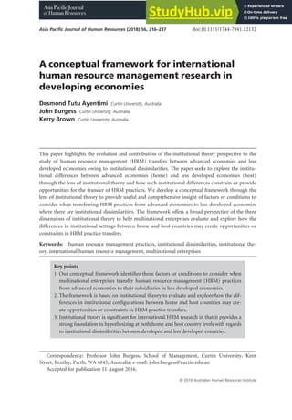 A conceptual framework for international
human resource management research in
developing economies
Desmond Tutu Ayentimi Curtin University, Australia
John Burgess Curtin University, Australia
Kerry Brown Curtin University, Australia
This paper highlights the evolution and contribution of the institutional theory perspective to the
study of human resource management (HRM) transfers between advanced economies and less
developed economies owing to institutional dissimilarities. The paper seeks to explore the institu-
tional differences between advanced economies (home) and less developed economies (host)
through the lens of institutional theory and how such institutional differences constrain or provide
opportunities for the transfer of HRM practices. We develop a conceptual framework through the
lens of institutional theory to provide useful and comprehensive insight of factors or conditions to
consider when transferring HRM practices from advanced economies to less developed economies
where there are institutional dissimilarities. The framework offers a broad perspective of the three
dimensions of institutional theory to help multinational enterprises evaluate and explore how the
differences in institutional settings between home and host countries may create opportunities or
constraints in HRM practice transfers.
Keywords: human resource management practices, institutional dissimilarities, institutional the-
ory, international human resource management, multinational enterprises
Key points
1 Our conceptual framework identifies those factors or conditions to consider when
multinational enterprises transfer human resource management (HRM) practices
from advanced economies to their subsidiaries in less developed economies.
2 The framework is based on institutional theory to evaluate and explore how the dif-
ferences in institutional configurations between home and host countries may cre-
ate opportunities or constraints in HRM practice transfers.
3 Institutional theory is significant for international HRM research in that it provides a
strong foundation in hypothesizing at both home and host country levels with regards
to institutional dissimilarities between developed and less developed countries.
Correspondence: Professor John Burgess, School of Management, Curtin University, Kent
Street, Bentley, Perth, WA 6845, Australia; e-mail: john.burgess@curtin.edu.au
Accepted for publication 11 August 2016.
Asia Pacific Journal of Human Resources (2018) 56, 216–237 doi:10.1111/1744-7941.12132
© 2016 Australian Human Resources Institute
 