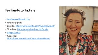 6
Feel free to contact me
• ingedewaard@gmail.com
• Twitter: @Ignatia
• LinkedIn: https://www.linkedin.com/in/ingedewaard/
• Slideshare: https://www.slideshare.net/ignatia
• Google scholar
• Academia:
https://open.academia.edu/IgnatiaIngedeWaard
 