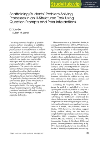 Scaffolding Students’ Problem-Solving
Processes in an Ill-Structured Task Using
Question Prompts and Peer Interactions
Xun Ge
Susan M. Land
This study examined the effects of question
prompts and peer interactions in scaffolding
undergraduate students’ problem-solving
processes in an ill-structured task in problem
representation, developing solutions, making
justifications, and monitoring and evaluating.
A quasi-experimental study, supplemented by
multiple-case studies, was conducted to
investigate both the outcomes and the
processes of student problem-solving
performance. The quantitative outcomes
revealed that question prompts had
significantly positive effects on student
problem-solving performance but peer
interactions did not show significant effects.
The qualitative findings, however, did indicate
some positive effects of peer interactions in
facilitating cognitive thinking and
metacognitive skills. The study suggests that
the peer interaction process itself must be
guided and monitored with various strategies,
including question prompts, in order to
maximize its benefits.
Many researchers (e. g., Bransford, Brown, &
Cocking, 2000; Bransford & Stein, 1993; Jonassen,
1997) have emphasized the importance of engag-
ing students in complex, ill-structured problem-
solving tasks, which are intended to help
students see the meaningfulness and relevance of
what they learn and to facilitate transfer by con-
textualizing knowledge in authentic situations.
Yet previous research has pointed to student
deficiencies in problem solving, for instance, a
failure to apply knowledge from one context to
another (Gick, 1986; Gick & Holyoak, 1980), espe-
cially when solving ill-structured problems (Fel-
tovich, Spiro, Coulson, & Feltovich, 1996).
Students’ difficulties in problem solving have
been attributed to both limited domain and
metacognitive knowledge (Brown, 1987).
According to Vygotsky (1978), learners
should be guided or scaffolded by a “more
capable peer” to solve a problem or carry out a
task that would be beyond what they could ac-
complish independently (p. 86). The notion of
scaffolding has traditionally emphasized the
role of dialogue and social interaction to foster
comprehension-monitoring strategies (see e.g.,
reciprocal teaching and peer-regulated learning,
Palincsar & Brown, 1984; Palincsar, Brown, &
Martin, 1987); however, externalized support
during problem solving has also been ac-
complished through strategies such as modeling
(Schoenfeld, 1985), prompting (Scardamalia,
Bereiter, McLean, Swallow, & Woodruff, 1989;
Scardamalia, Bereiter, & Steinbach, 1984), and
guided, student-generated questioning (King,
1991). Such strategies have been found to be ef-
fective in fostering comprehension, monitoring,
ETR&D, Vol. 51, No. 1, 2003, pp. 21–38 ISSN 1042–1629 21
 