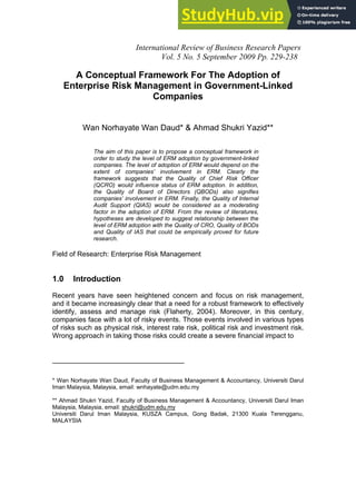International Review of Business Research Papers
Vol. 5 No. 5 September 2009 Pp. 229-238
A Conceptual Framework For The Adoption of
Enterprise Risk Management in Government-Linked
Companies
Wan Norhayate Wan Daud* & Ahmad Shukri Yazid**
The aim of this paper is to propose a conceptual framework in
order to study the level of ERM adoption by government-linked
companies. The level of adoption of ERM would depend on the
extent of companies’ involvement in ERM. Clearly the
framework suggests that the Quality of Chief Risk Officer
(QCRO) would influence status of ERM adoption. In addition,
the Quality of Board of Directors (QBODs) also signifies
companies’ involvement in ERM. Finally, the Quality of Internal
Audit Support (QIAS) would be considered as a moderating
factor in the adoption of ERM. From the review of literatures,
hypotheses are developed to suggest relationship between the
level of ERM adoption with the Quality of CRO, Quality of BODs
and Quality of IAS that could be empirically proved for future
research.
Field of Research: Enterprise Risk Management
1.0 Introduction
Recent years have seen heightened concern and focus on risk management,
and it became increasingly clear that a need for a robust framework to effectively
identify, assess and manage risk (Flaherty, 2004). Moreover, in this century,
companies face with a lot of risky events. Those events involved in various types
of risks such as physical risk, interest rate risk, political risk and investment risk.
Wrong approach in taking those risks could create a severe financial impact to
__________________________________
* Wan Norhayate Wan Daud, Faculty of Business Management & Accountancy, Universiti Darul
Iman Malaysia, Malaysia, email: wnhayate@udm.edu.my
** Ahmad Shukri Yazid, Faculty of Business Management & Accountancy, Universiti Darul Iman
Malaysia, Malaysia, email: shukri@udm.edu.my
Universiti Darul Iman Malaysia, KUSZA Campus, Gong Badak, 21300 Kuala Terengganu,
MALAYSIA
 