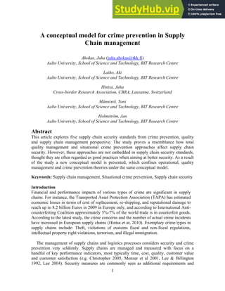 1
A conceptual model for crime prevention in Supply
Chain management
Ahokas, Juha (juha.ahokas@tkk.fi)
Aalto University, School of Science and Technology, BIT Research Centre
Laiho, Aki
Aalto University, School of Science and Technology, BIT Research Centre
Hintsa, Juha
Cross-border Research Association, CBRA, Lausanne, Switzerland
Männistö, Toni
Aalto University, School of Science and Technology, BIT Research Centre
Holmström, Jan
Aalto University, School of Science and Technology, BIT Research Centre
Abstract
This article explores five supply chain security standards from crime prevention, quality
and supply chain management perspective. The study proves a resemblance how total
quality management and situational crime prevention approaches affect supply chain
security. However, these approaches are not embedded in supply chain security standards,
thought they are often regarded as good practices when aiming at better security. As a result
of the study a new conceptual model is presented, which confines operational, quality
management and crime prevention theories under the same conceptual model.
Keywords: Supply chain management, Situational crime prevention, Supply chain security
Introduction
Financial and performance impacts of various types of crime are significant in supply
chains. For instance, the Transported Asset Protection Association (TAPA) has estimated
economic losses in terms of cost of replacement, re-shipping, and reputational damage to
reach up to 8.2 billion Euros in 2009 in Europe only, and according to International Anti-
counterfeiting Coalition approximately 5%-7% of the world trade is in counterfeit goods.
According to the latest study, the crime concerns and the number of actual crime incidents
have increased in European supply chains (Hintsa et at, 2010). Exemplary crime types in
supply chains include: Theft, violations of customs fiscal and non-fiscal regulations,
intellectual property right violations, terrorism, and illegal immigration.
The management of supply chains and logistics processes considers security and crime
prevention very seldomly. Supply chains are managed and measured with focus on a
handful of key performance indicators, most typically time, cost, quality, customer value
and customer satisfaction (e.g. Christopher 2005, Menzer et al 2001, Lee & Billington
1992, Lee 2004). Security measures are commonly seen as additional requirements and
 