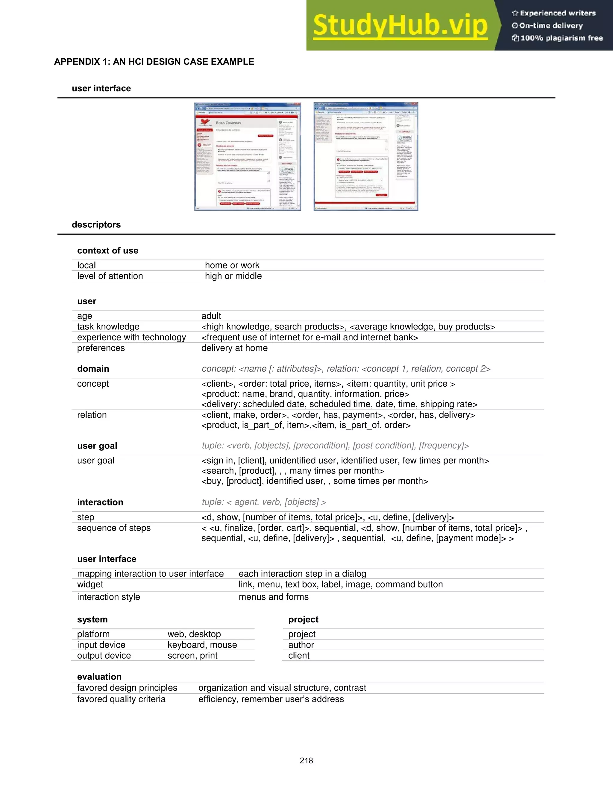 APPENDIX 1: AN HCI DESIGN CASE EXAMPLE
user interface
descriptors
context of use
local home or work
level of attention high or middle
user
age adult
task knowledge <high knowledge, search products>, <average knowledge, buy products>
experience with technology <frequent use of internet for e-mail and internet bank>
preferences delivery at home
domain concept: <name [: attributes]>, relation: <concept 1, relation, concept 2>
concept <client>, <order: total price, items>, <item: quantity, unit price >
<product: name, brand, quantity, information, price>
<delivery: scheduled date, scheduled time, date, time, shipping rate>
relation <client, make, order>, <order, has, payment>, <order, has, delivery>
<product, is_part_of, item>,<item, is_part_of, order>
user goal tuple: <verb, [objects], [precondition], [post condition], [frequency]>
user goal <sign in, [client], unidentified user, identified user, few times per month>
<search, [product], , , many times per month>
<buy, [product], identified user, , some times per month>
interaction tuple: < agent, verb, [objects] >
step <d, show, [number of items, total price]>, <u, define, [delivery]>
sequence of steps < <u, finalize, [order, cart]>, sequential, <d, show, [number of items, total price]> ,
sequential, <u, define, [delivery]> , sequential, <u, define, [payment mode]> >
user interface
mapping interaction to user interface each interaction step in a dialog
widget link, menu, text box, label, image, command button
interaction style menus and forms
system project
platform web, desktop project
input device keyboard, mouse author
output device screen, print client
evaluation
favored design principles organization and visual structure, contrast
favored quality criteria efficiency, remember user’s address
218
 