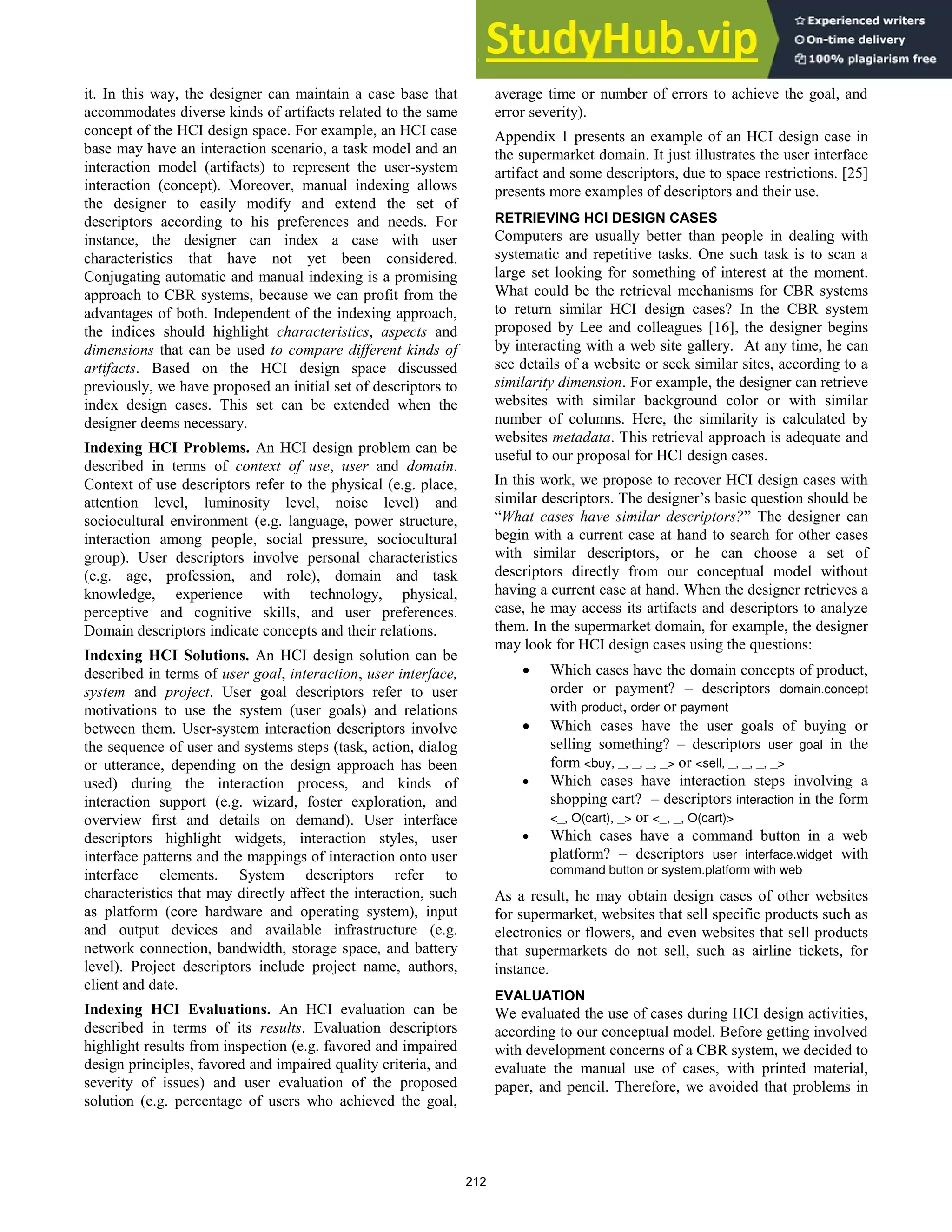 it. In this way, the designer can maintain a case base that
accommodates diverse kinds of artifacts related to the same
concept of the HCI design space. For example, an HCI case
base may have an interaction scenario, a task model and an
interaction model (artifacts) to represent the user-system
interaction (concept). Moreover, manual indexing allows
the designer to easily modify and extend the set of
descriptors according to his preferences and needs. For
instance, the designer can index a case with user
characteristics that have not yet been considered.
Conjugating automatic and manual indexing is a promising
approach to CBR systems, because we can profit from the
advantages of both. Independent of the indexing approach,
the indices should highlight characteristics, aspects and
dimensions that can be used to compare different kinds of
artifacts. Based on the HCI design space discussed
previously, we have proposed an initial set of descriptors to
index design cases. This set can be extended when the
designer deems necessary.
Indexing HCI Problems. An HCI design problem can be
described in terms of context of use, user and domain.
Context of use descriptors refer to the physical (e.g. place,
attention level, luminosity level, noise level) and
sociocultural environment (e.g. language, power structure,
interaction among people, social pressure, sociocultural
group). User descriptors involve personal characteristics
(e.g. age, profession, and role), domain and task
knowledge, experience with technology, physical,
perceptive and cognitive skills, and user preferences.
Domain descriptors indicate concepts and their relations.
Indexing HCI Solutions. An HCI design solution can be
described in terms of user goal, interaction, user interface,
system and project. User goal descriptors refer to user
motivations to use the system (user goals) and relations
between them. User-system interaction descriptors involve
the sequence of user and systems steps (task, action, dialog
or utterance, depending on the design approach has been
used) during the interaction process, and kinds of
interaction support (e.g. wizard, foster exploration, and
overview first and details on demand). User interface
descriptors highlight widgets, interaction styles, user
interface patterns and the mappings of interaction onto user
interface elements. System descriptors refer to
characteristics that may directly affect the interaction, such
as platform (core hardware and operating system), input
and output devices and available infrastructure (e.g.
network connection, bandwidth, storage space, and battery
level). Project descriptors include project name, authors,
client and date.
Indexing HCI Evaluations. An HCI evaluation can be
described in terms of its results. Evaluation descriptors
highlight results from inspection (e.g. favored and impaired
design principles, favored and impaired quality criteria, and
severity of issues) and user evaluation of the proposed
solution (e.g. percentage of users who achieved the goal,
average time or number of errors to achieve the goal, and
error severity).
Appendix 1 presents an example of an HCI design case in
the supermarket domain. It just illustrates the user interface
artifact and some descriptors, due to space restrictions. [25]
presents more examples of descriptors and their use.
RETRIEVING HCI DESIGN CASES
Computers are usually better than people in dealing with
systematic and repetitive tasks. One such task is to scan a
large set looking for something of interest at the moment.
What could be the retrieval mechanisms for CBR systems
to return similar HCI design cases? In the CBR system
proposed by Lee and colleagues [16], the designer begins
by interacting with a web site gallery. At any time, he can
see details of a website or seek similar sites, according to a
similarity dimension. For example, the designer can retrieve
websites with similar background color or with similar
number of columns. Here, the similarity is calculated by
websites metadata. This retrieval approach is adequate and
useful to our proposal for HCI design cases.
In this work, we propose to recover HCI design cases with
similar descriptors. The designer’s basic question should be
“What cases have similar descriptors?” The designer can
begin with a current case at hand to search for other cases
with similar descriptors, or he can choose a set of
descriptors directly from our conceptual model without
having a current case at hand. When the designer retrieves a
case, he may access its artifacts and descriptors to analyze
them. In the supermarket domain, for example, the designer
may look for HCI design cases using the questions:
 Which cases have the domain concepts of product,
order or payment? – descriptors domain.concept
with product, order or payment
 Which cases have the user goals of buying or
selling something? – descriptors user goal in the
form <buy, _, _, _, _> or <sell, _, _, _, _>
 Which cases have interaction steps involving a
shopping cart? – descriptors interaction in the form
<_, O(cart), _> or <_, _, O(cart)>
 Which cases have a command button in a web
platform? – descriptors user interface.widget with
command button or system.platform with web
As a result, he may obtain design cases of other websites
for supermarket, websites that sell specific products such as
electronics or flowers, and even websites that sell products
that supermarkets do not sell, such as airline tickets, for
instance.
EVALUATION
We evaluated the use of cases during HCI design activities,
according to our conceptual model. Before getting involved
with development concerns of a CBR system, we decided to
evaluate the manual use of cases, with printed material,
paper, and pencil. Therefore, we avoided that problems in
212
 