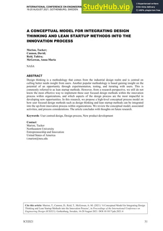 Cite this article: Marion, T., Cannon, D., Reid, T., McGowan, A.-M. (2021) ‘A Conceptual Model for Integrating Design
Thinking and Lean Startup Methods into the Innovation Process’, in Proceedings of the International Conference on
Engineering Design (ICED21), Gothenburg, Sweden, 16-20 August 2021. DOI:10.1017/pds.2021.4
ICED21 31
INTERNATIONAL CONFERENCE ON ENGINEERING DESIGN, ICED21
16-20 AUGUST 2021, GOTHENBURG, SWEDEN
A CONCEPTUAL MODEL FOR INTEGRATING DESIGN
THINKING AND LEAN STARTUP METHODS INTO THE
INNOVATION PROCESS
Marion, Tucker;
Cannon, David;
Reid, Tahira;
McGowan, Anna-Maria
NASA
ABSTRACT
Design thinking is a methodology that comes from the industrial design realm and is centred on
culling better needs insight from users. Another popular methodology is based gaining insight on the
potential of an opportunity through experimentation, testing, and iterating with users. This is
commonly referred to as lean startup methods. However, from a research perspective, we still do not
know the most effective way to implement these user focused design methods within the innovation
process within organizations, and which aspects of the design process are the most impactful in
developing new opportunities. In this research, we propose a high-level conceptual process model on
how user focused design methods such as design thinking and lean startup methods can be integrated
into the up-front innovation process within organizations. We review the conceptual model, associated
activities, and process considerations. The article concludes with thoughts on future research.
Keywords: User centred design, Design process, New product development
Contact:
Marion, Tucker
Northeastern University
Entrepreneurship and Innovation
United States of America
t.marion@neu.edu
 