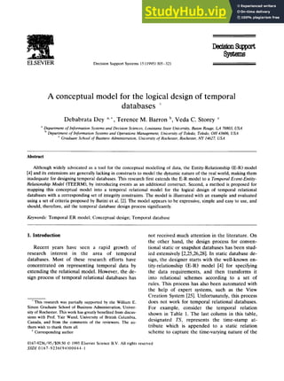 ELSEVIER Decision SupportSystems15(1995)305-321
A conceptual model for the logical design of temporal
databases
Debabrata Dey a.*, Terence M. Barron b, Veda C. Storey c
aDepartmentof Information Systemsand DecisionSciences,Louisiana State University,Baton Rouge, LA 70803,USA
bDepartmentof Information Systemsand OperationsManagement, Universityof Toledo, Toledo, OH 43606, USA
c GraduateSchoolof BusinessAdministration, Unit,ersityof Rochester, Rochester,NY 14627, USA
Abstract
Although widely advocated as a tool for the conceptual modelling of data, the Entity-Relationship (E-R) model
[4] and its extensions are generally lacking in constructs to model the dynamic nature of the real world, making them
inadequate for designing temporal databases. This research first extends the E-R model to a Temporal Event-Entity-
Relationship Model (TEERM), by introducing events as an additional construct. Second, a method is proposed for
mapping this conceptual model into a temporal relational model for the logical design of temporal relational
databases with a corresponding set of integrity constraints. The model is illustrated with an example and evaluated
using a set of criteria proposed by Batini et al. [2]. The model appears to be expressive, simple and easy to use, and
should, therefore, aid the temporal database design process significantly.
Keywords: Temporal ER model; Conceptual design; Temporal database
I. Introduction
Recent years have seen a rapid growth of
research interest in the area of temporal
databases. Most of these research efforts have
concentrated on representing temporal data by
extending the relational model. However, the de-
sign process of temporal relational databases has
This research was partially supported by the William E.
Simon Graduate Schoolof Business Administration, Univer-
sityof Rochester.Thisworkhas greatlybenefitedfromdiscus-
sions with Prof. Yair Wand, Universityof British Columbia,
Canada, and from the commentsof the reviewers. The au-
thors wishto thank them all.
*Corresponding author
not received much attention in the literature. On
the other hand, the design process for conven-
tional static or snapshot databases has been stud-
ied extensively [2,25,26,28]. In static database de-
sign, the designer starts with the well-known en-
tity-relationship (E-R) model [4] for specifying
the data requirements, and then transforms it
into relational schemes according to a set of
rules. This process has also been automated with
the help of expert systems, such as the View
Creation System [25]. Unfortunately, this process
does not work for temporal relational databases.
For example, consider the temporal relation
shown in Table 1. The last column in this table,
designated TS, represents the time-stamp at-
tribute which is appended to a static relation
scheme to capture the time-varying nature of the
0167-9236/95/$09.50 © 1995ElsevierScienceB.V. All rights reserved
SSDI 0167-9236(94)00044-1
 