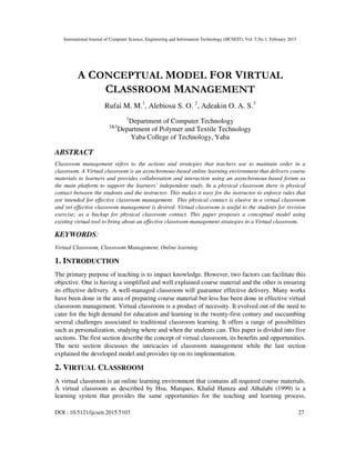 International Journal of Computer Science, Engineering and Information Technology (IJCSEIT), Vol. 5,No.1, February 2015
DOI : 10.5121/ijcseit.2015.5103 27
A CONCEPTUAL MODEL FOR VIRTUAL
CLASSROOM MANAGEMENT
Rufai M. M.1
, Alebiosu S. O. 2
, Adeakin O. A. S.3
1
Department of Computer Technology
2&3
Department of Polymer and Textile Technology
Yaba College of Technology, Yaba
ABSTRACT
Classroom management refers to the actions and strategies that teachers use to maintain order in a
classroom. A Virtual classroom is an asynchronous-based online learning environment that delivers course
materials to learners and provides collaboration and interaction using an asynchronous-based forum as
the main platform to support the learners’ independent study. In a physical classroom there is physical
contact between the students and the instructor. This makes it easy for the instructor to enforce rules that
are intended for effective classroom management. This physical contact is elusive in a virtual classroom
and yet effective classroom management is desired. Virtual classroom is useful to the students for revision
exercise; as a backup for physical classroom contact. This paper proposes a conceptual model using
existing virtual tool to bring about an effective classroom management strategies in a Virtual classroom.
KEYWORDS:
Virtual Classroom, Classroom Management, Online learning
1. INTRODUCTION
The primary purpose of teaching is to impact knowledge. However, two factors can facilitate this
objective. One is having a simplified and well explained course material and the other is ensuring
its effective delivery. A well-managed classroom will guarantee effective delivery. Many works
have been done in the area of preparing course material but less has been done in effective virtual
classroom management. Virtual classroom is a product of necessity. It evolved out of the need to
cater for the high demand for education and learning in the twenty-first century and succumbing
several challenges associated to traditional classroom learning. It offers a range of possibilities
such as personalization, studying where and when the students can. This paper is divided into five
sections. The first section describe the concept of virtual classroom, its benefits and opportunities.
The next section discusses the intricacies of classroom management while the last section
explained the developed model and provides tip on its implementation.
2. VIRTUAL CLASSROOM
A virtual classroom is an online learning environment that contains all required course materials.
A virtual classroom as described by Hsu, Marques, Khalid Hamza and Alhalabi (1999) is a
learning system that provides the same opportunities for the teaching and learning process,
 