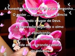 A honestidade sendo motivo de vergonha... O poder ... o dinheiro ... a ciência tomando o lugar de Deus. A depressão sugando a alma  e expulsando  a alegria da humanidade.  Este era o  grande cenário do Universo. 