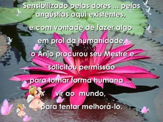 Sensibilizado pelas dores ... pelas angústias aqui existentes,  e com vontade de fazer algo  em prol da humanidade, o Anjo procurou seu Mestre e solicitou permissão  para tomar forma humana ...  vir ao  mundo,  para tentar melhorá-lo. 