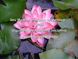 Seu Mestre, um tanto apreensivo ... mas orgulhoso de tamanha iniciativa, o questionou dizendo: 
