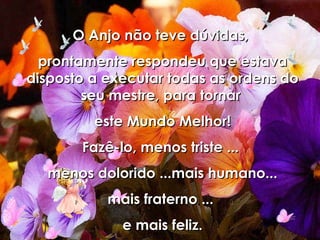 O Anjo não teve dúvidas,  prontamente respondeu que estava disposto a executar todas as ordens do seu mestre, para tornar  este Mundo Melhor! Fazê-lo, menos triste ...  menos dolorido ...mais humano... mais fraterno ...  e mais feliz. 