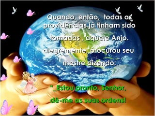 Quando, então,  todas as providências já tinham sido tomadas , aquele Anjo.  alegremente, procurou seu  mestre dizendo: “ _Estou pronto, Senhor, dê-me as suas ordens! 