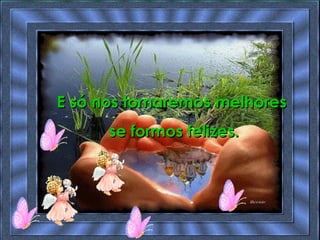 E só nos tornaremos melhores  se formos felizes. 